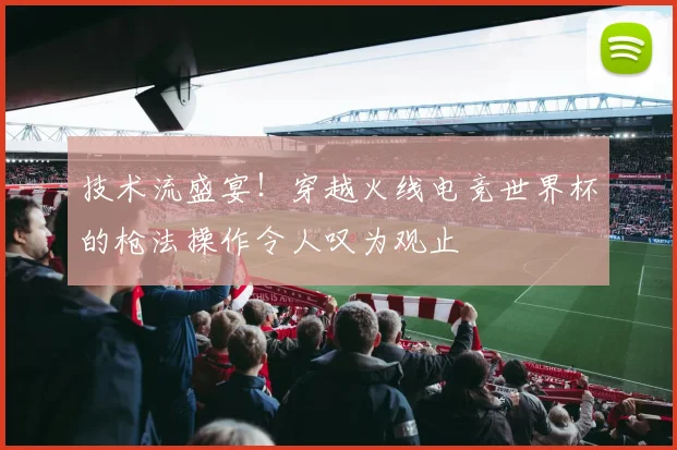 技术流盛宴！穿越火线电竞世界杯的枪法操作令人叹为观止