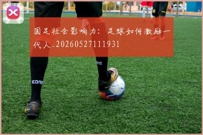 国足社会影响力:足球如何激励一代人_20260527111931