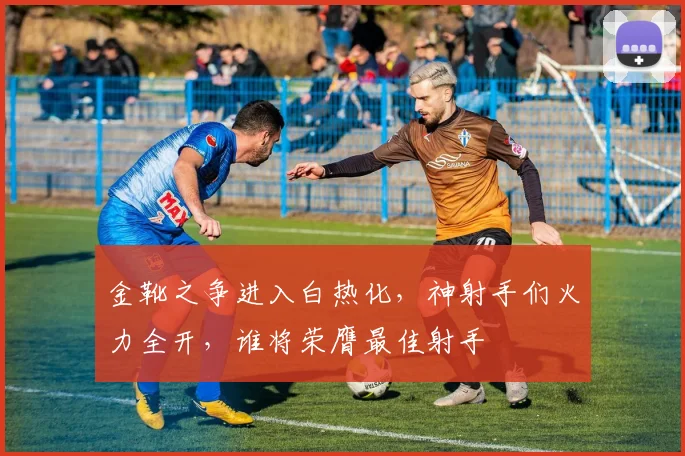 金靴之争进入白热化，神射手们火力全开，谁将荣膺最佳射手